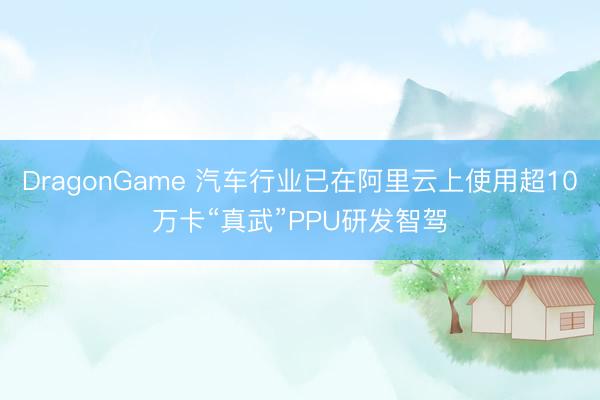 DragonGame 汽车行业已在阿里云上使用超10万卡“真武”PPU研发智驾