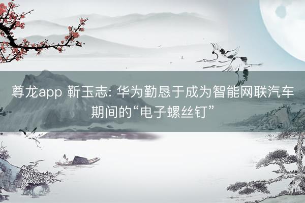 尊龙app 靳玉志: 华为勤恳于成为智能网联汽车期间的“电子螺丝钉”