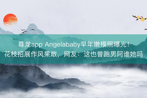 尊龙app Angelababy早年嫩模照曝光！花枝招展作风果敢，网友：这也曾跑男阿谁她吗