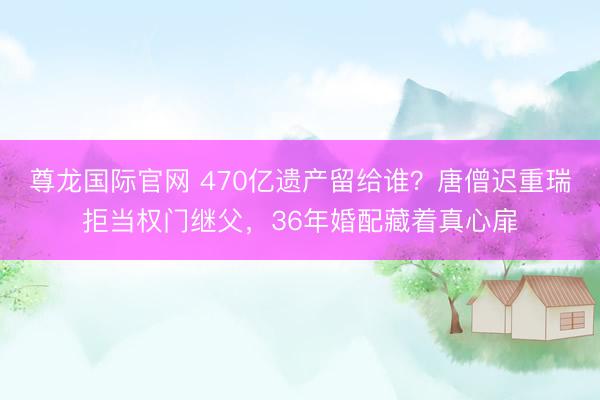 尊龙国际官网 470亿遗产留给谁？唐僧迟重瑞拒当权门继父，36年婚配藏着真心扉