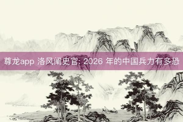 尊龙app 洛风阐史官: 2026 年的中国兵力有多恐