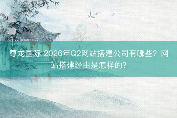 尊龙国际 2026年Q2网站搭建公司有哪些?网站搭建经由是怎样的?