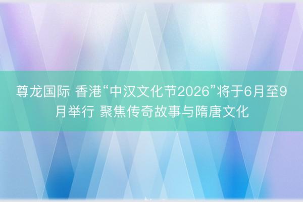 尊龙国际 香港“中汉文化节2026”将于6月至9月举行 聚焦传奇故事与隋唐文化