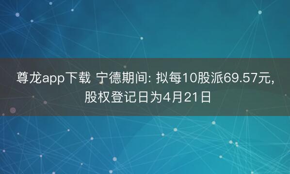 尊龙app下载 宁德期间: 拟每10股派69.57元， 股权登记日为4月21日