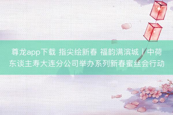 尊龙app下载 指尖绘新春 福韵满滨城丨中荷东谈主寿大连分公司举办系列新春蜜丝会行动