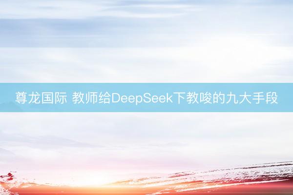 尊龙国际 教师给DeepSeek下教唆的九大手段