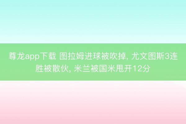 尊龙app下载 图拉姆进球被吹掉， 尤文图斯3连胜被散伙， 米兰被国米甩开12分