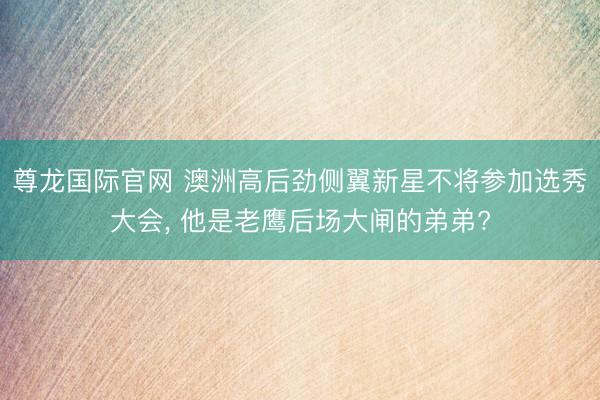 尊龙国际官网 澳洲高后劲侧翼新星不将参加选秀大会， 他是老鹰后场大闸的弟弟?