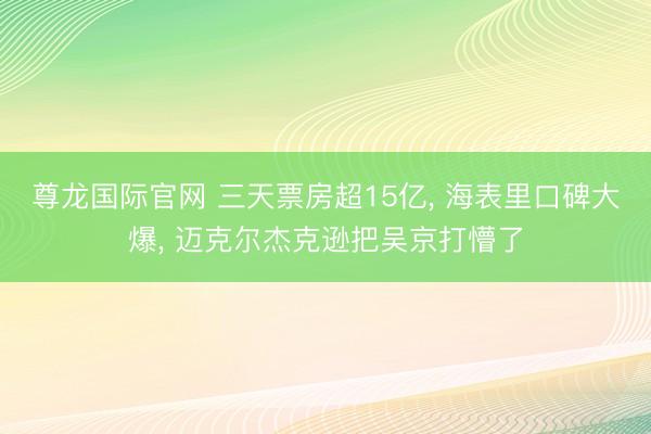 尊龙国际官网 三天票房超15亿， 海表里口碑大爆， 迈克尔杰克逊把吴京打懵了