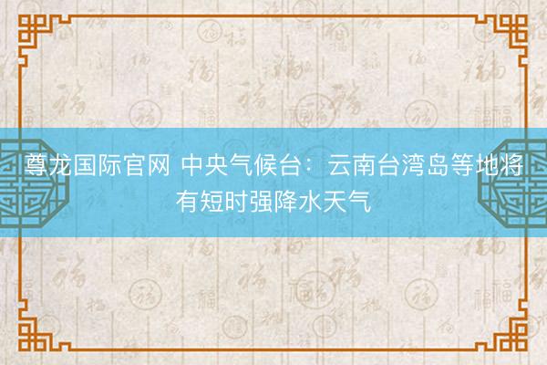 尊龙国际官网 中央气候台：云南台湾岛等地将有短时强降水天气