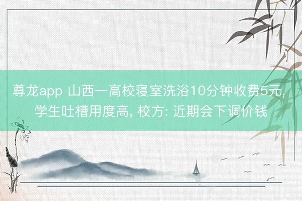 尊龙app 山西一高校寝室洗浴10分钟收费5元， 学生吐槽用度高， 校方: 近期会下调价钱