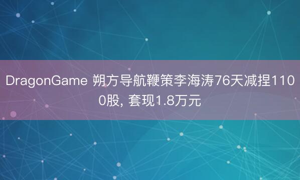 DragonGame 朔方导航鞭策李海涛76天减捏1100股， 套现1.8万元