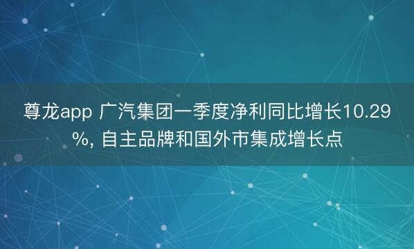 尊龙app 广汽集团一季度净利同比增长10.29%， 自主品牌和国外市集成增长点
