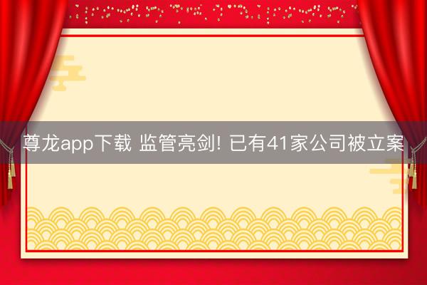 尊龙app下载 监管亮剑! 已有41家公司被立案