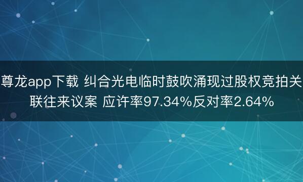 尊龙app下载 纠合光电临时鼓吹涌现过股权竞拍关联往来议案 应许率97.34%反对率2.64%