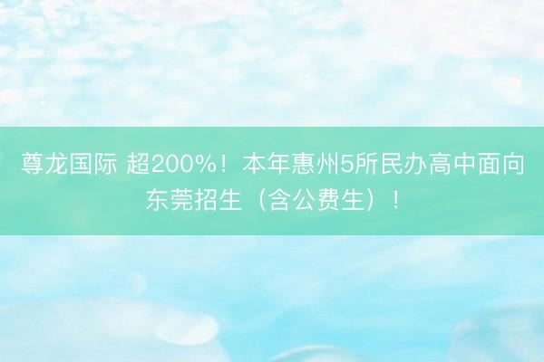 尊龙国际 超200%！本年惠州5所民办高中面向东莞招生（含公费生）！