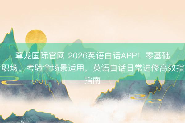 尊龙国际官网 2026英语白话APP！零基础、职场、考验全场景适用，英语白话日常进修高效指南