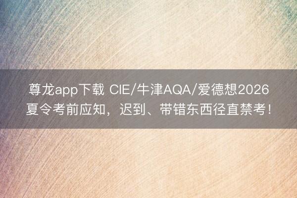 尊龙app下载 CIE/牛津AQA/爱德想2026夏令考前应知，迟到、带错东西径直禁考！