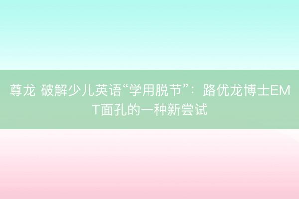 尊龙 破解少儿英语“学用脱节”：路优龙博士EMT面孔的一种新尝试