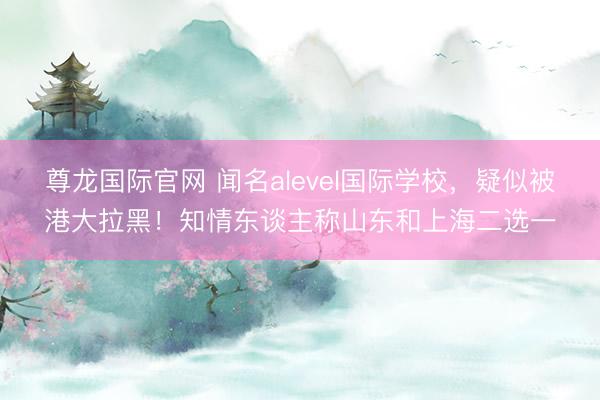 尊龙国际官网 闻名alevel国际学校，疑似被港大拉黑！知情东谈主称山东和上海二选一