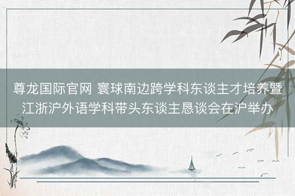 尊龙国际官网 寰球南边跨学科东谈主才培养暨江浙沪外语学科带头东谈主恳谈会在沪举办