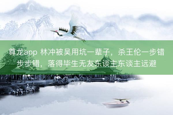 尊龙app 林冲被吴用坑一辈子，杀王伦一步错步步错，落得毕生无友东谈主东谈主远避