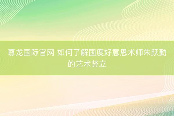 尊龙国际官网 如何了解国度好意思术师朱跃勤的艺术竖立