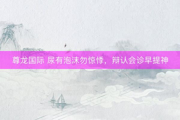 尊龙国际 尿有泡沫勿惊悸，辩认会诊早提神