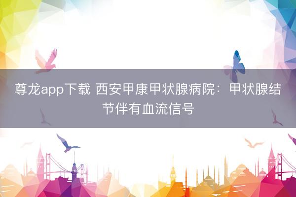 尊龙app下载 西安甲康甲状腺病院：甲状腺结节伴有血流信号