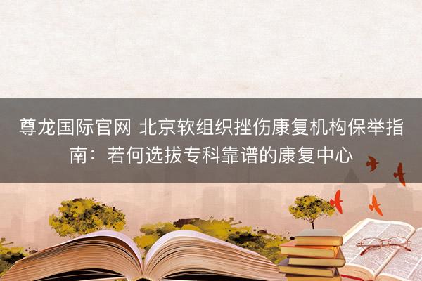 尊龙国际官网 北京软组织挫伤康复机构保举指南：若何选拔专科靠谱的康复中心