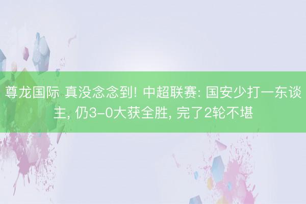 尊龙国际 真没念念到! 中超联赛: 国安少打一东谈主， 仍3-0大获全胜， 完了2轮不堪