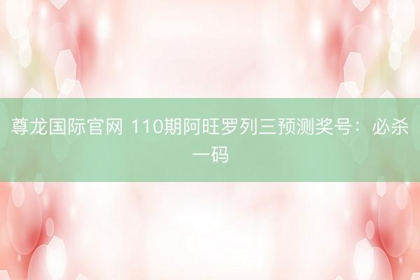 尊龙国际官网 110期阿旺罗列三预测奖号：必杀一码