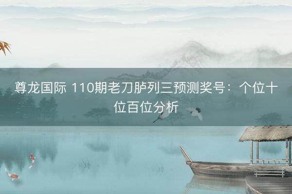 尊龙国际 110期老刀胪列三预测奖号：个位十位百位分析