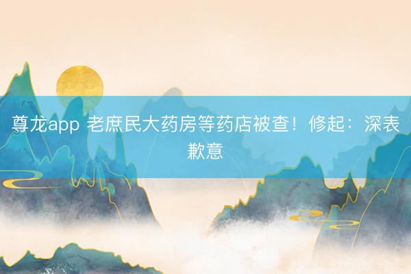 尊龙app 老庶民大药房等药店被查！修起：深表歉意