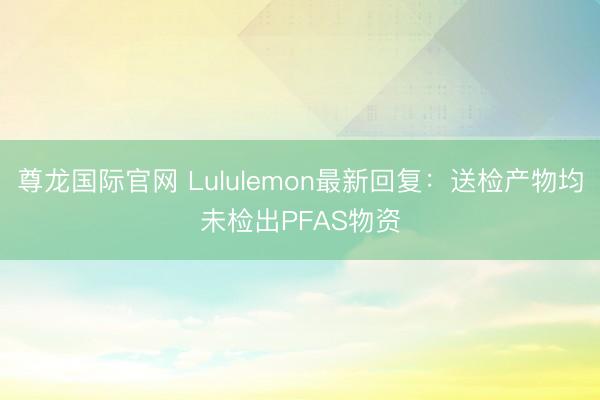 尊龙国际官网 Lululemon最新回复：送检产物均未检出PFAS物资