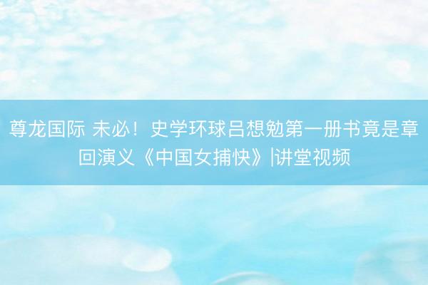 尊龙国际 未必！史学环球吕想勉第一册书竟是章回演义《中国女捕快》|讲堂视频