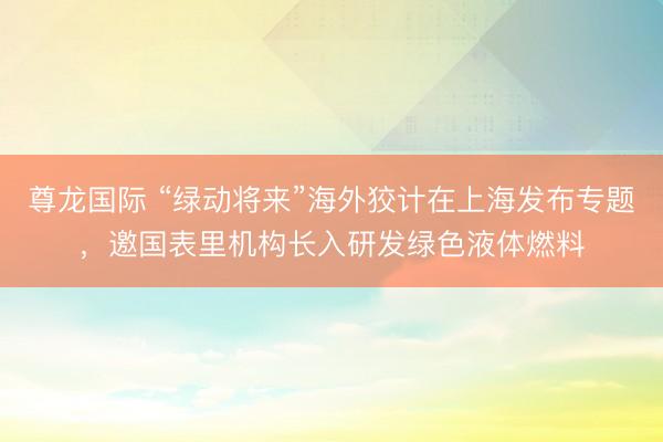 尊龙国际 “绿动将来”海外狡计在上海发布专题，邀国表里机构长入研发绿色液体燃料