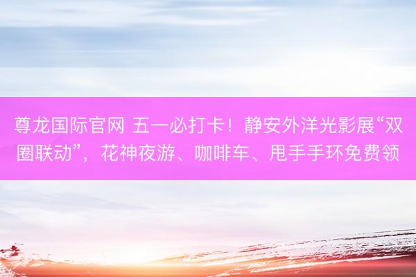 尊龙国际官网 五一必打卡！静安外洋光影展“双圈联动”，花神夜游、咖啡车、甩手手环免费领