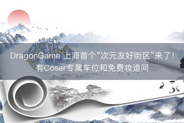 DragonGame 上海首个“次元友好街区”来了！有Coser专属车位和免费妆造间