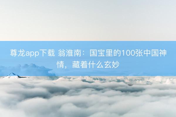 尊龙app下载 翁淮南：国宝里的100张中国神情，藏着什么玄妙